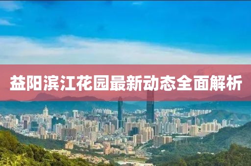 益陽濱江花園最新動態(tài)全面解析