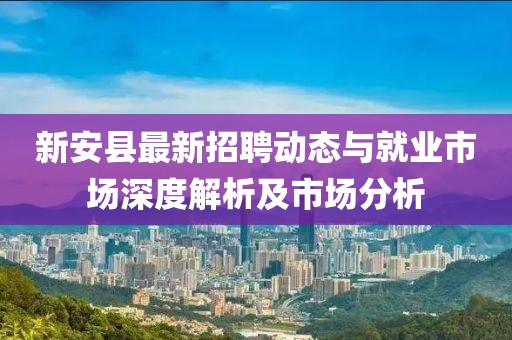 新安縣最新招聘動態(tài)與就業(yè)市場深度解析及市場分析