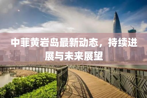 中菲黃巖島最新動態(tài)，持續(xù)進(jìn)展與未來展望