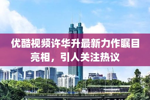 優(yōu)酷視頻許華升最新力作矚目亮相，引人關(guān)注熱議