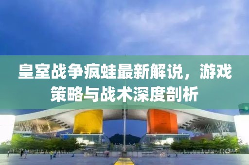 皇室戰(zhàn)爭(zhēng)瘋蛙最新解說(shuō)，游戲策略與戰(zhàn)術(shù)深度剖析