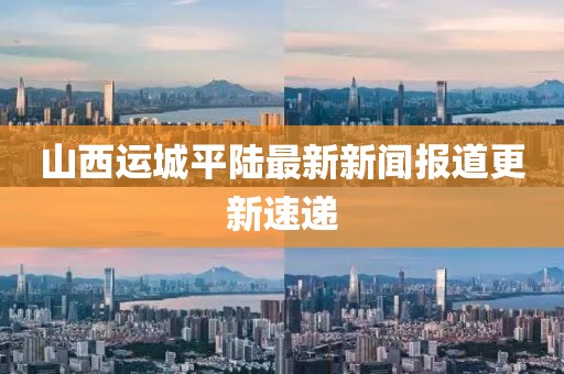 山西運(yùn)城平陸最新新聞報(bào)道更新速遞