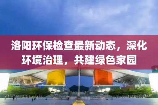 洛陽(yáng)環(huán)保檢查最新動(dòng)態(tài)，深化環(huán)境治理，共建綠色家園