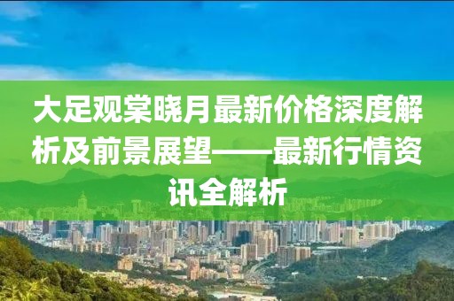 大足觀棠曉月最新價格深度解析及前景展望——最新行情資訊全解析