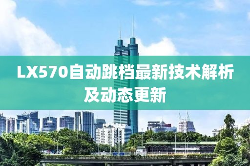 LX570自動(dòng)跳檔最新技術(shù)解析及動(dòng)態(tài)更新