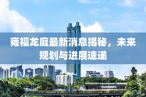 雍福龍庭最新消息揭秘，未來規(guī)劃與進(jìn)展速遞