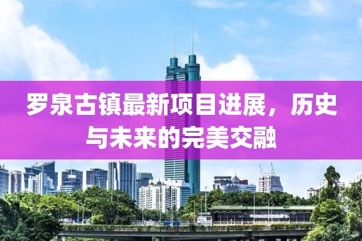 羅泉古鎮(zhèn)最新項目進展，歷史與未來的完美交融