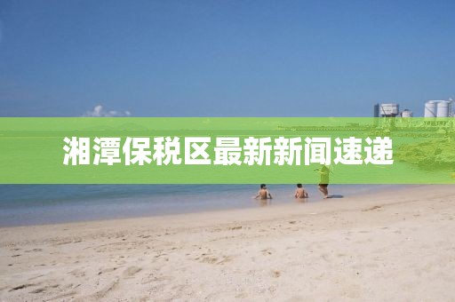 湘潭保稅區(qū)最新新聞速遞