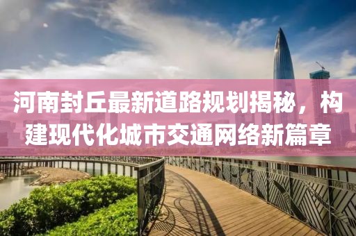 河南封丘最新道路規(guī)劃揭秘，構(gòu)建現(xiàn)代化城市交通網(wǎng)絡(luò)新篇章