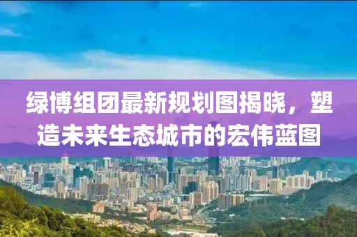 綠博組團(tuán)最新規(guī)劃圖揭曉，塑造未來生態(tài)城市的宏偉藍(lán)圖
