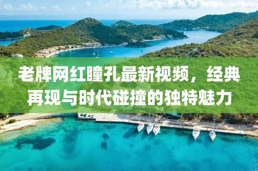 老牌網(wǎng)紅瞳孔最新視頻，經(jīng)典再現(xiàn)與時(shí)代碰撞的獨(dú)特魅力