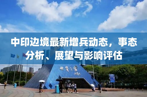 中印邊境最新增兵動(dòng)態(tài)，事態(tài)分析、展望與影響評(píng)估