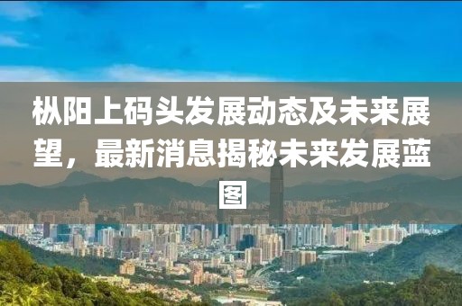 樅陽(yáng)上碼頭發(fā)展動(dòng)態(tài)及未來(lái)展望，最新消息揭秘未來(lái)發(fā)展藍(lán)圖
