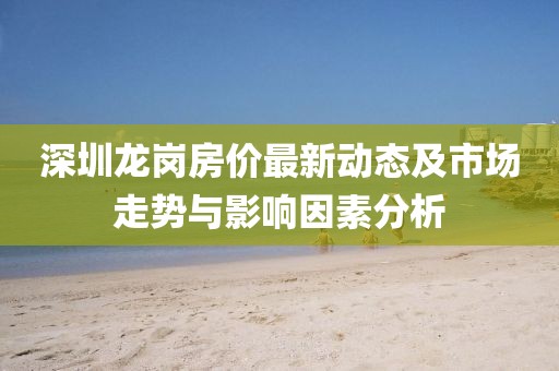 深圳龍崗房?jī)r(jià)最新動(dòng)態(tài)及市場(chǎng)走勢(shì)與影響因素分析