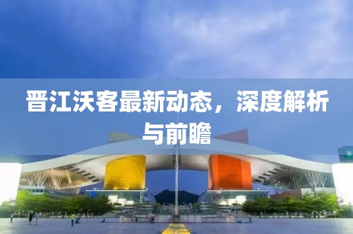 晉江沃客最新動(dòng)態(tài)，深度解析與前瞻