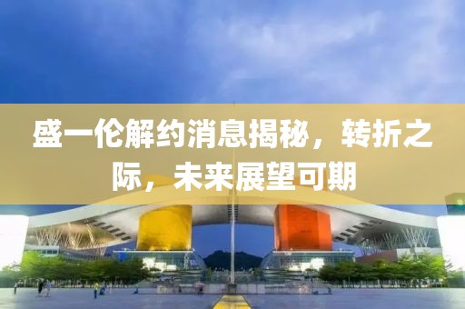 盛一倫解約消息揭秘，轉折之際，未來展望可期