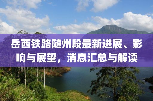 岳西鐵路隨州段最新進展、影響與展望，消息匯總與解讀