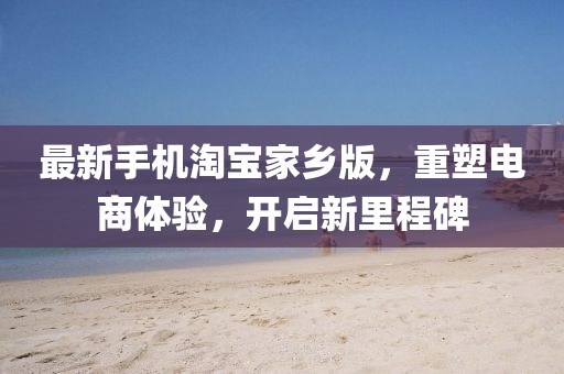 最新手機(jī)淘寶家鄉(xiāng)版，重塑電商體驗(yàn)，開啟新里程碑