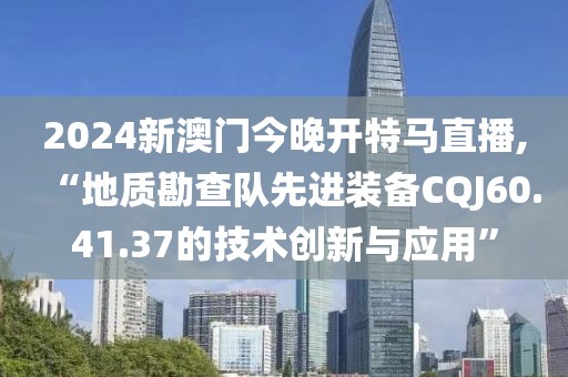2024新澳門今晚開(kāi)特馬直播,“地質(zhì)勘查隊(duì)先進(jìn)裝備CQJ60.41.37的技術(shù)創(chuàng)新與應(yīng)用”