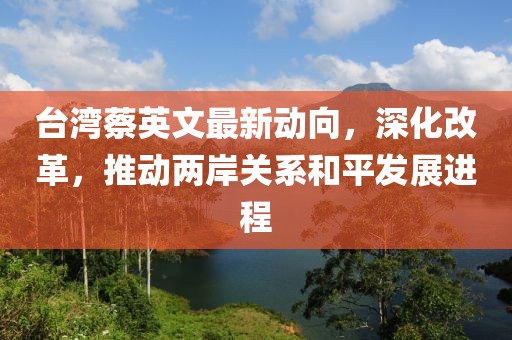 臺灣蔡英文最新動向，深化改革，推動兩岸關系和平發(fā)展進程