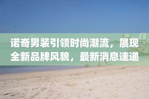 諾奇男裝引領(lǐng)時尚潮流，展現(xiàn)全新品牌風(fēng)貌，最新消息速遞