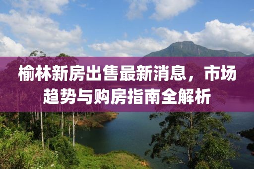 榆林新房出售最新消息，市場趨勢與購房指南全解析