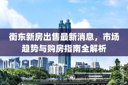 衡東新房出售最新消息，市場趨勢與購房指南全解析