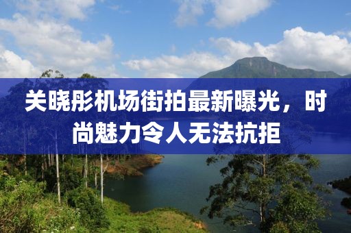 關(guān)曉彤機場街拍最新曝光，時尚魅力令人無法抗拒