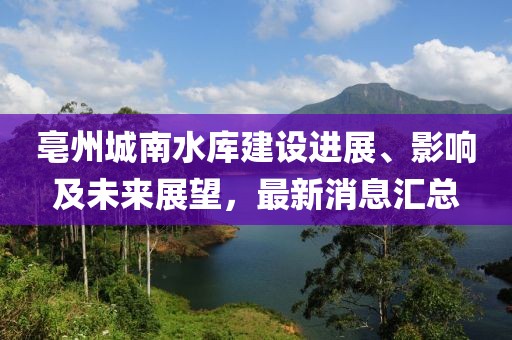 亳州城南水庫建設進展、影響及未來展望，最新消息匯總