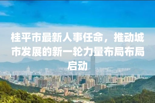 桂平市最新人事任命，推動城市發(fā)展的新一輪力量布局布局啟動