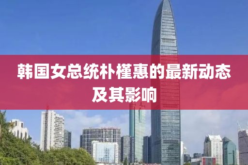 韓國女總統(tǒng)樸槿惠的最新動態(tài)及其影響