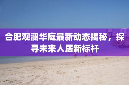 合肥觀瀾華庭最新動(dòng)態(tài)揭秘，探尋未來人居新標(biāo)桿