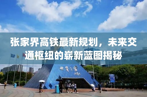 張家界高鐵最新規(guī)劃，未來交通樞紐的嶄新藍(lán)圖揭秘