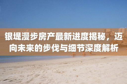 銀堤漫步房產(chǎn)最新進(jìn)度揭秘，邁向未來的步伐與細(xì)節(jié)深度解析