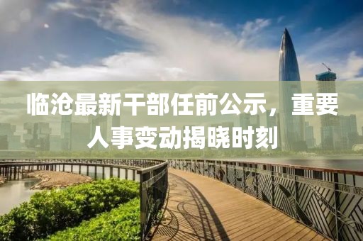 臨滄最新干部任前公示，重要人事變動揭曉時(shí)刻