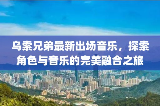 烏索兄弟最新出場(chǎng)音樂，探索角色與音樂的完美融合之旅