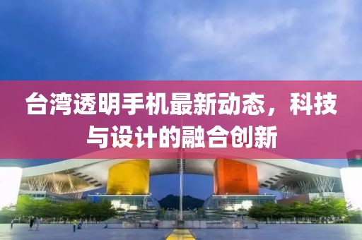 臺灣透明手機最新動態(tài)，科技與設(shè)計的融合創(chuàng)新