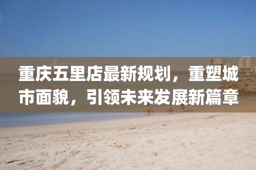 重慶五里店最新規(guī)劃，重塑城市面貌，引領(lǐng)未來發(fā)展新篇章