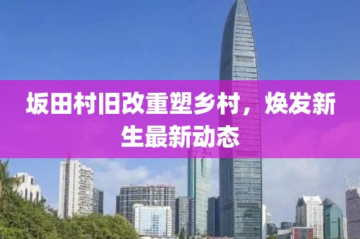坂田村舊改重塑鄉(xiāng)村，煥發(fā)新生最新動(dòng)態(tài)