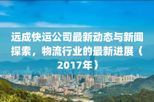 遠成快運公司最新動態(tài)與新聞探索，物流行業(yè)的最新進展（2017年）