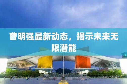 曹明強最新動態(tài)，揭示未來無限潛能