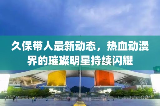 久保帶人最新動態(tài)，熱血動漫界的璀璨明星持續(xù)閃耀