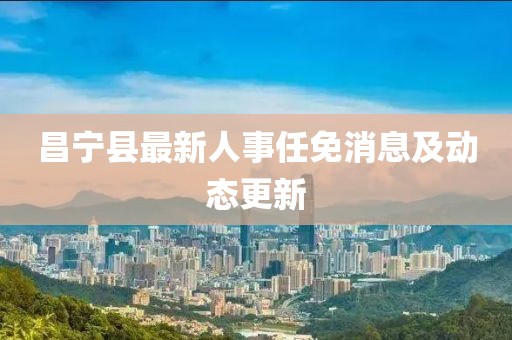 昌寧縣最新人事任免消息及動(dòng)態(tài)更新