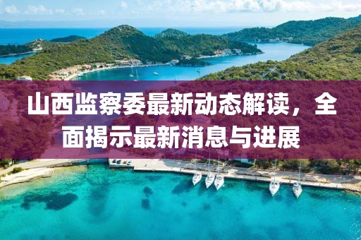 山西監(jiān)察委最新動(dòng)態(tài)解讀，全面揭示最新消息與進(jìn)展