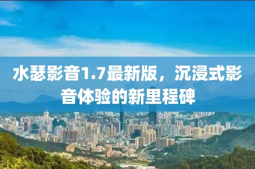 水瑟影音1.7最新版，沉浸式影音體驗的新里程碑