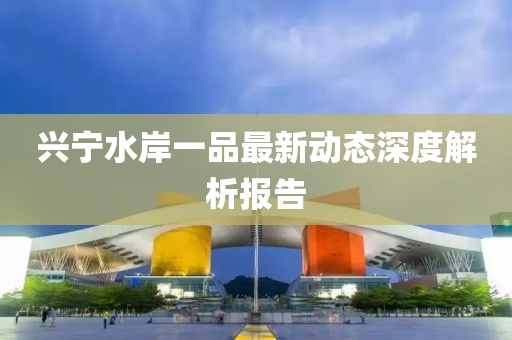 興寧水岸一品最新動(dòng)態(tài)深度解析報(bào)告