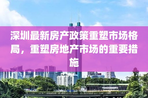 深圳最新房產(chǎn)政策重塑市場格局，重塑房地產(chǎn)市場的重要措施