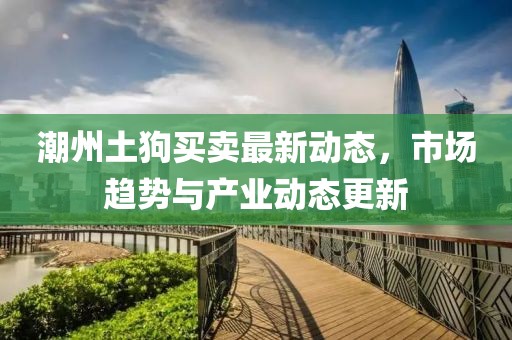 潮州土狗買(mǎi)賣(mài)最新動(dòng)態(tài)，市場(chǎng)趨勢(shì)與產(chǎn)業(yè)動(dòng)態(tài)更新