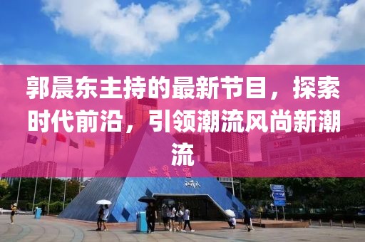 郭晨東主持的最新節(jié)目，探索時代前沿，引領(lǐng)潮流風(fēng)尚新潮流