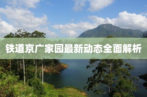 鐵道京廣家園最新動態(tài)全面解析